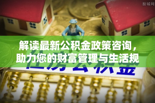 马龙解读最新公积金政策咨询，助力您的财富管理与生活规划