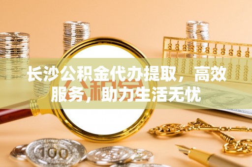 马龙长沙公积金代办提取，高效服务，助力生活无忧